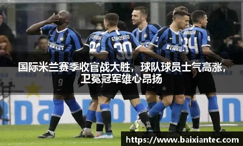 国际米兰赛季收官战大胜，球队球员士气高涨，卫冕冠军雄心昂扬