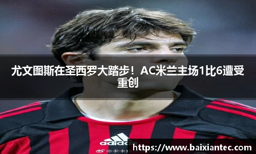 尤文图斯在圣西罗大踏步！AC米兰主场1比6遭受重创