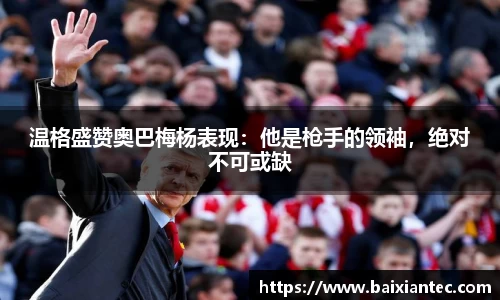 温格盛赞奥巴梅杨表现：他是枪手的领袖，绝对不可或缺