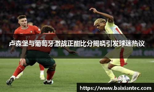 卢森堡与葡萄牙激战正酣比分揭晓引发球迷热议